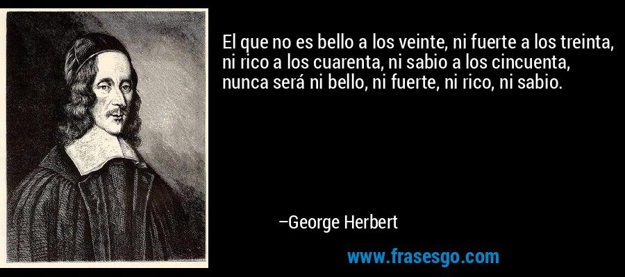 El que no es bello a los veinte, ni fuerte a los treinta, ni rico a los cuarenta, ni sabio a los cincuenta, nunca será ni bello, ni fuerte, ni rico, ni sabio. – George Herbert