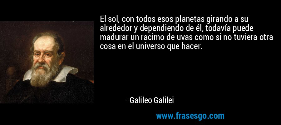 El sol, con todos esos planetas girando a su alrededor y dependiendo de él, todavía puede madurar un racimo de uvas como si no tuviera otra cosa en el universo que hacer. – Galileo Galilei