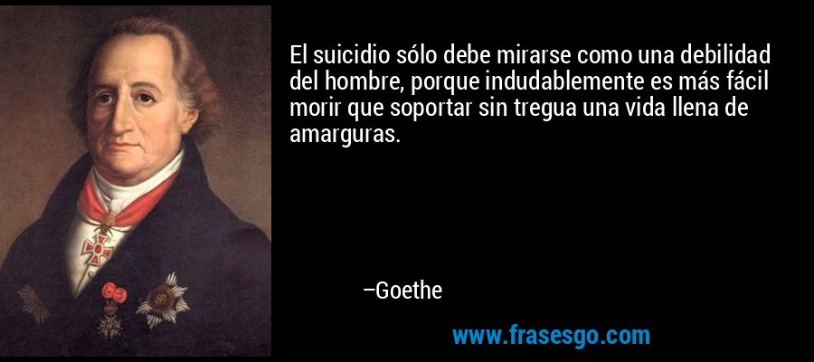 El suicidio sólo debe mirarse como una debilidad del hombre, porque indudablemente es más fácil morir que soportar sin tregua una vida llena de amarguras. – Goethe