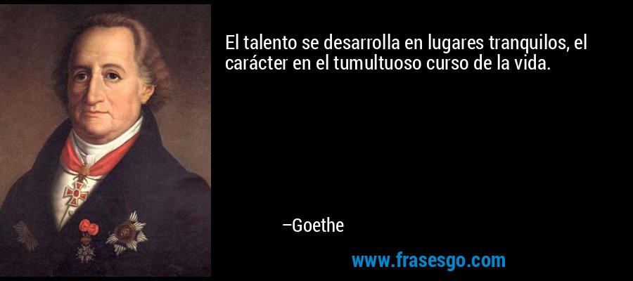 El talento se desarrolla en lugares tranquilos, el carácter en el tumultuoso curso de la vida. – Goethe