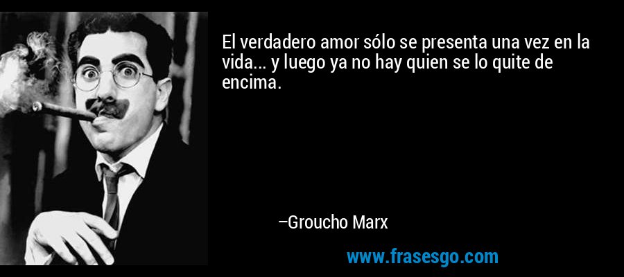 El verdadero amor sólo se presenta una vez en la vida... y luego ya no hay quien se lo quite de encima. – Groucho Marx