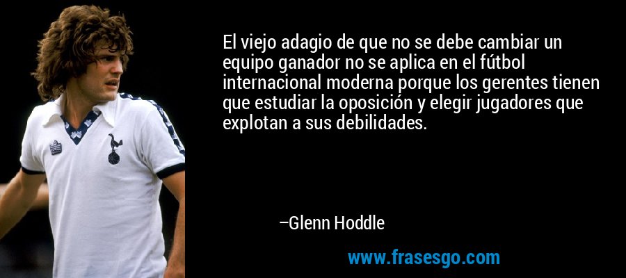El viejo adagio de que no se debe cambiar un equipo ganador no se aplica en el fútbol internacional moderna porque los gerentes tienen que estudiar la oposición y elegir jugadores que explotan a sus debilidades. – Glenn Hoddle