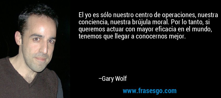 El yo es sólo nuestro centro de operaciones, nuestra conciencia, nuestra brújula moral. Por lo tanto, si queremos actuar con mayor eficacia en el mundo, tenemos que llegar a conocernos mejor. – Gary Wolf