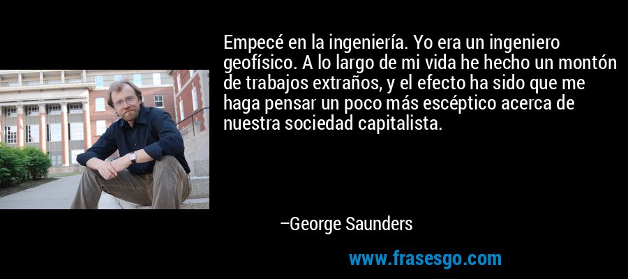 Empecé en la ingeniería. Yo era un ingeniero geofísico. A lo largo de mi vida he hecho un montón de trabajos extraños, y el efecto ha sido que me haga pensar un poco más escéptico acerca de nuestra sociedad capitalista. – George Saunders