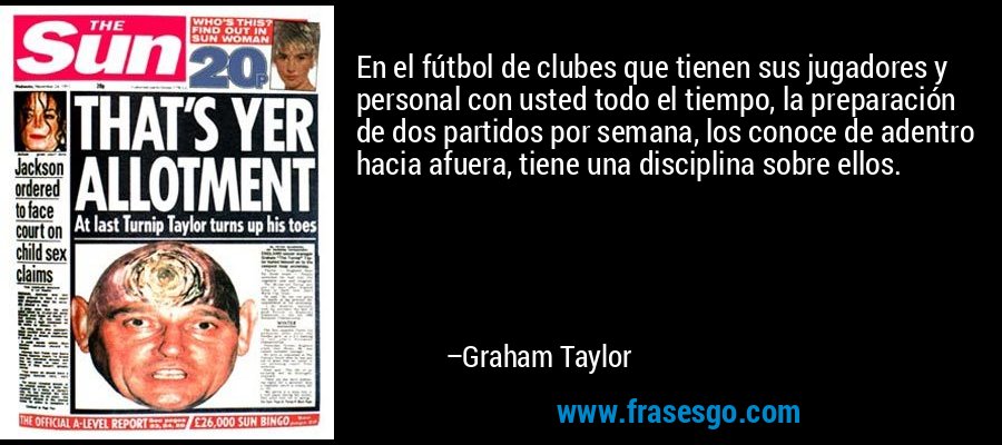 En el fútbol de clubes que tienen sus jugadores y personal con usted todo el tiempo, la preparación de dos partidos por semana, los conoce de adentro hacia afuera, tiene una disciplina sobre ellos. – Graham Taylor