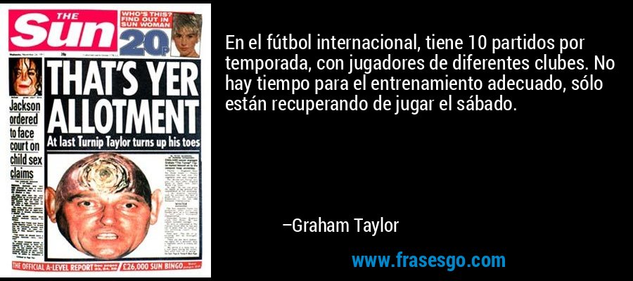 En el fútbol internacional, tiene 10 partidos por temporada, con jugadores de diferentes clubes. No hay tiempo para el entrenamiento adecuado, sólo están recuperando de jugar el sábado. – Graham Taylor