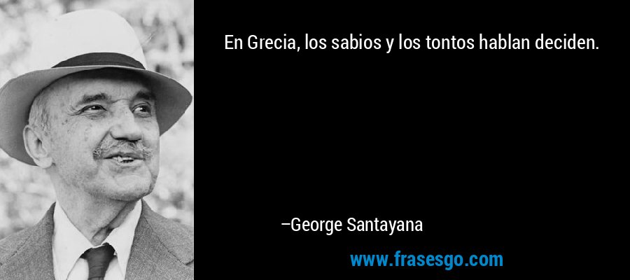 En Grecia, los sabios y los tontos hablan deciden. – George Santayana