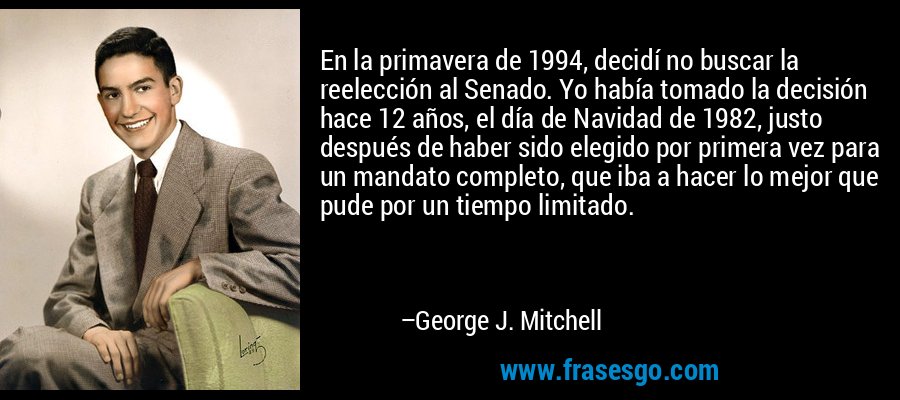 En la primavera de 1994, decidí no buscar la reelección al Senado. Yo había tomado la decisión hace 12 años, el día de Navidad de 1982, justo después de haber sido elegido por primera vez para un mandato completo, que iba a hacer lo mejor que pude por un tiempo limitado. – George J. Mitchell