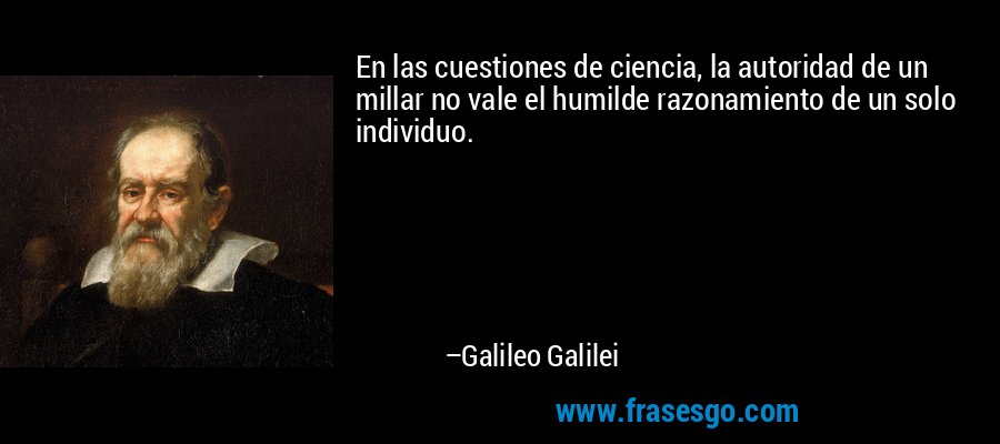 En las cuestiones de ciencia, la autoridad de un millar no vale el humilde razonamiento de un solo individuo. – Galileo Galilei