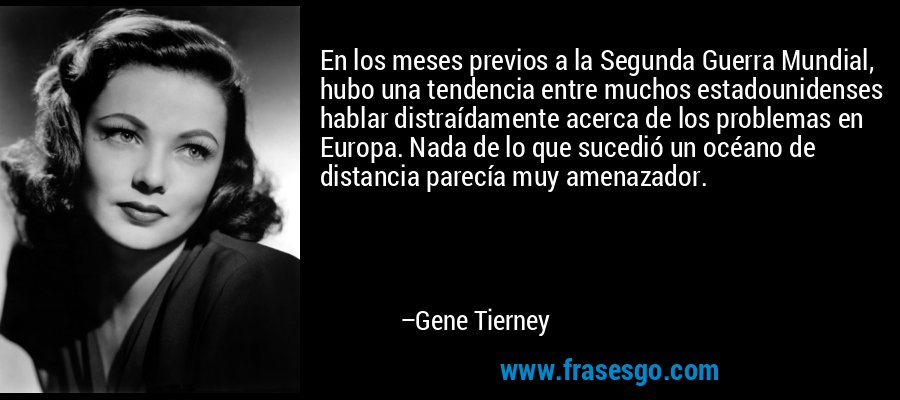 En los meses previos a la Segunda Guerra Mundial, hubo una tendencia entre muchos estadounidenses hablar distraídamente acerca de los problemas en Europa. Nada de lo que sucedió un océano de distancia parecía muy amenazador. – Gene Tierney