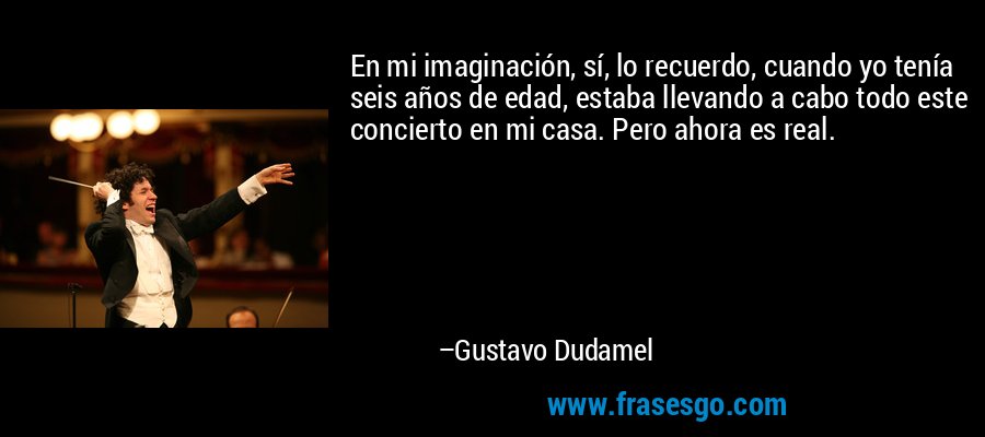 En mi imaginación, sí, lo recuerdo, cuando yo tenía seis años de edad, estaba llevando a cabo todo este concierto en mi casa. Pero ahora es real. – Gustavo Dudamel