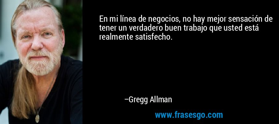 En mi línea de negocios, no hay mejor sensación de tener un verdadero buen trabajo que usted está realmente satisfecho. – Gregg Allman