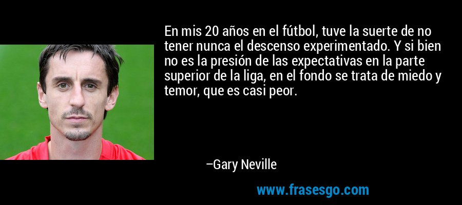 En mis 20 años en el fútbol, ​​tuve la suerte de no tener nunca el descenso experimentado. Y si bien no es la presión de las expectativas en la parte superior de la liga, en el fondo se trata de miedo y temor, que es casi peor. – Gary Neville