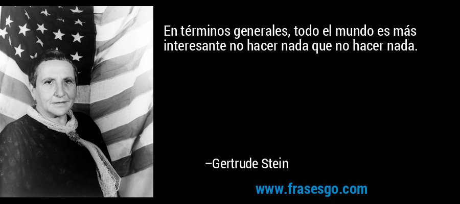 En términos generales, todo el mundo es más interesante no hacer nada que no hacer nada. – Gertrude Stein
