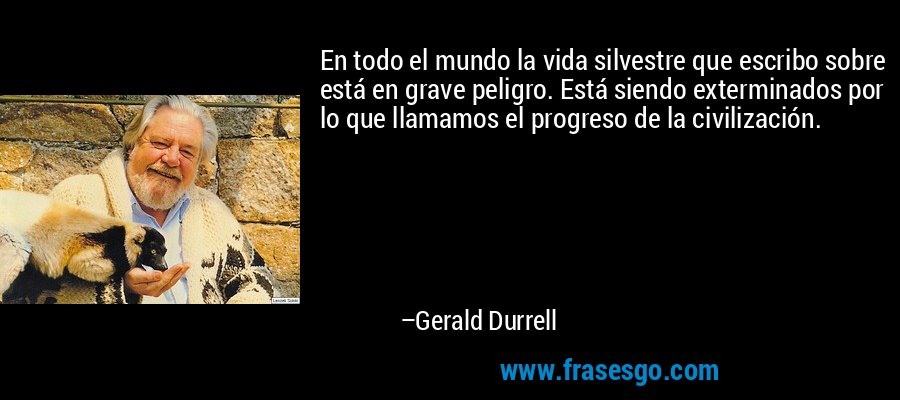 En todo el mundo la vida silvestre que escribo sobre está en grave peligro. Está siendo exterminados por lo que llamamos el progreso de la civilización. – Gerald Durrell