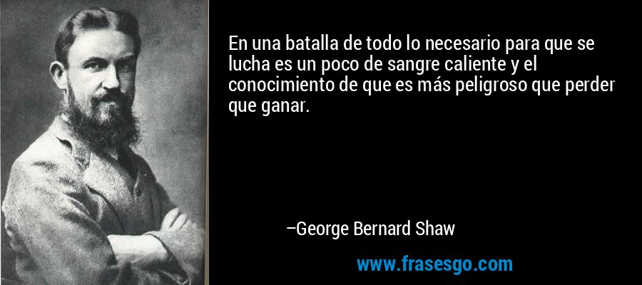 En una batalla de todo lo necesario para que se lucha es un poco de sangre caliente y el conocimiento de que es más peligroso que perder que ganar. – George Bernard Shaw
