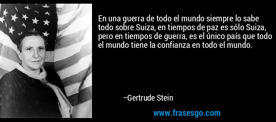 En una guerra de todo el mundo siempre lo sabe todo sobre Suiza, en tiempos de paz es sólo Suiza, pero en tiempos de guerra, es el único país que todo el mundo tiene la confianza en todo el mundo. – Gertrude Stein