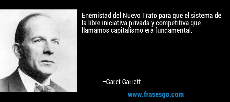 Enemistad del Nuevo Trato para que el sistema de la libre iniciativa privada y competitiva que llamamos capitalismo era fundamental. – Garet Garrett