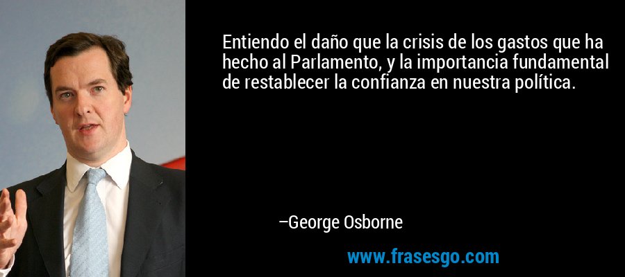Entiendo el daño que la crisis de los gastos que ha hecho al Parlamento, y la importancia fundamental de restablecer la confianza en nuestra política. – George Osborne