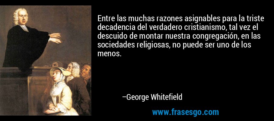 Entre las muchas razones asignables para la triste decadencia del verdadero cristianismo, tal vez el descuido de montar nuestra congregación, en las sociedades religiosas, no puede ser uno de los menos. – George Whitefield