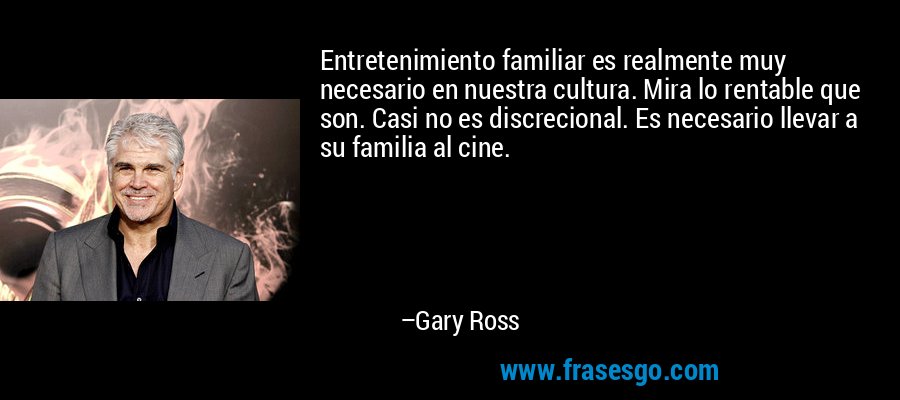 Entretenimiento familiar es realmente muy necesario en nuestra cultura. Mira lo rentable que son. Casi no es discrecional. Es necesario llevar a su familia al cine. – Gary Ross