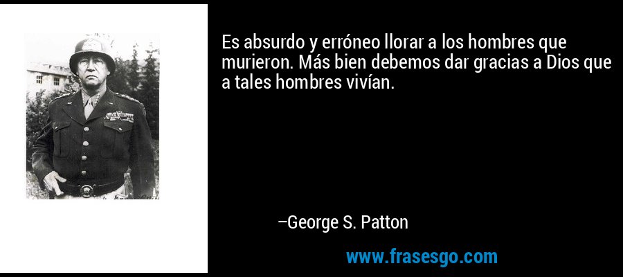 Es absurdo y erróneo llorar a los hombres que murieron. Más bien debemos dar gracias a Dios que a tales hombres vivían. – George S. Patton