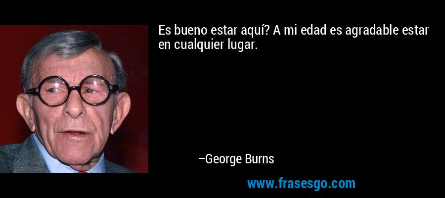 Es bueno estar aquí? A mi edad es agradable estar en cualquier lugar. – George Burns