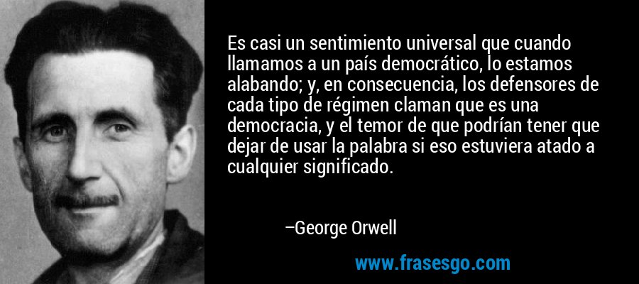 Es casi un sentimiento universal que cuando llamamos a un país democrático, lo estamos alabando; y, en consecuencia, los defensores de cada tipo de régimen claman que es una democracia, y el temor de que podrían tener que dejar de usar la palabra si eso estuviera atado a cualquier significado. – George Orwell