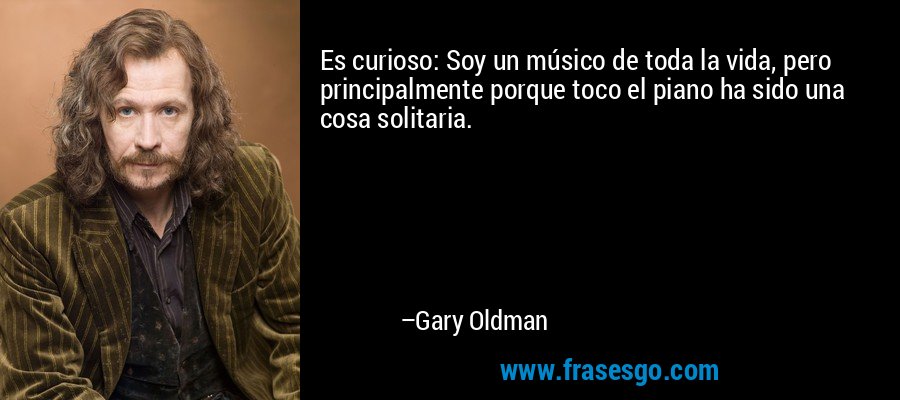 Es curioso: Soy un músico de toda la vida, pero principalmente porque toco el piano ha sido una cosa solitaria. – Gary Oldman