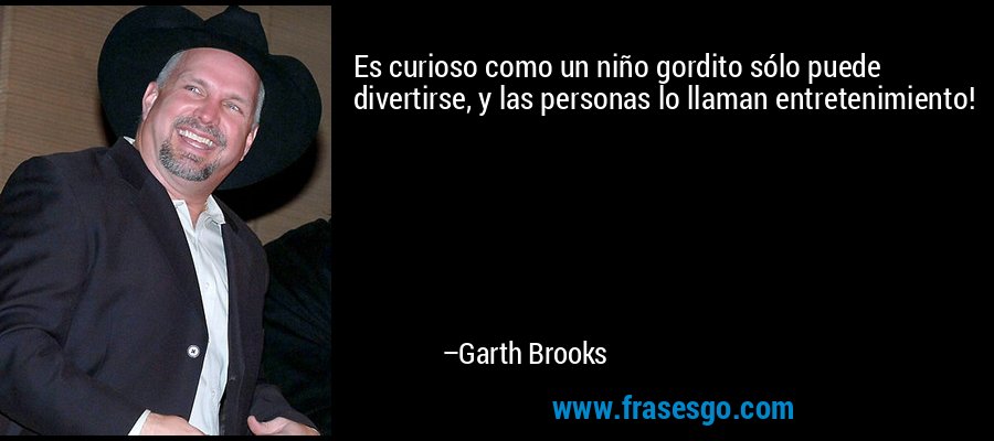 Es curioso como un niño gordito sólo puede divertirse, y las personas lo llaman entretenimiento! – Garth Brooks