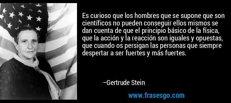 Es curioso que los hombres que se supone que son científicos no pueden conseguir ellos mismos se dan cuenta de que el principio básico de la física, que la acción y la reacción son iguales y opuestas, que cuando os persigan las personas que siempre despertar a ser fuertes y más fuertes. – Gertrude Stein