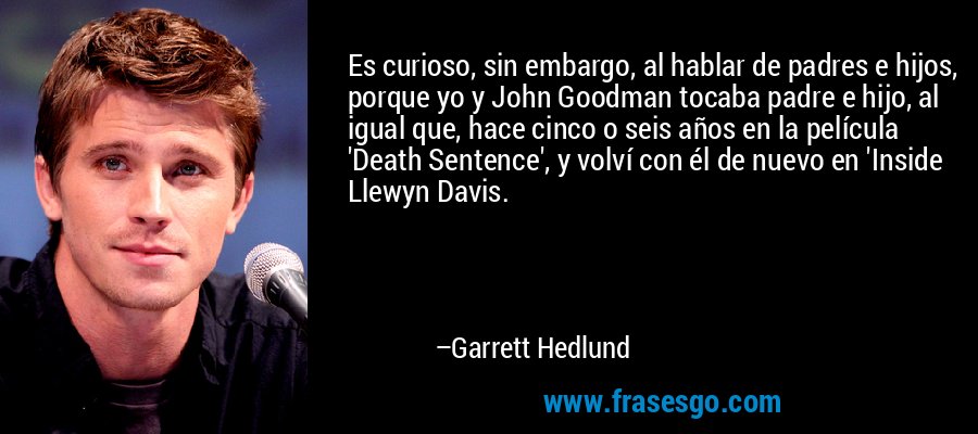 Es curioso, sin embargo, al hablar de padres e hijos, porque yo y John Goodman tocaba padre e hijo, al igual que, hace cinco o seis años en la película 'Death Sentence', y volví con él de nuevo en 'Inside Llewyn Davis. – Garrett Hedlund