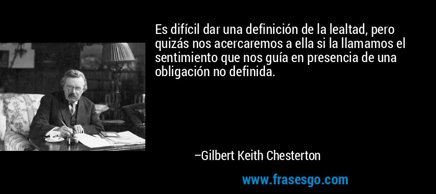 Es difícil dar una definición de la lealtad, pero quizás nos acercaremos a ella si la llamamos el sentimiento que nos guía en presencia de una obligación no definida. – Gilbert Keith Chesterton