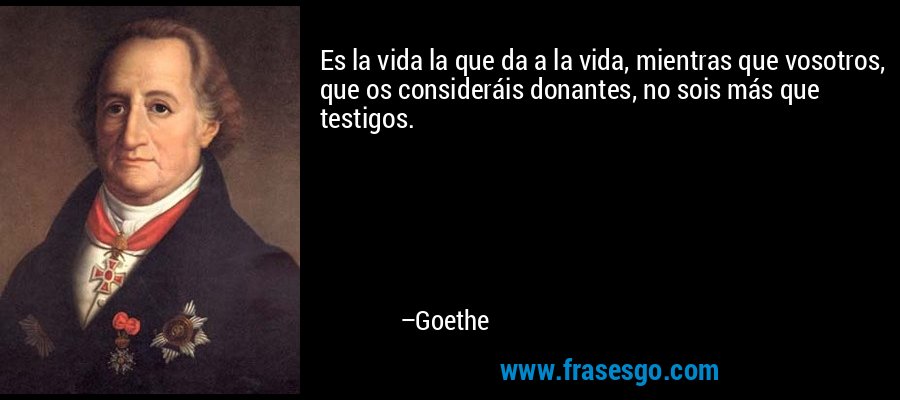 Es la vida la que da a la vida, mientras que vosotros, que os consideráis donantes, no sois más que testigos. – Goethe