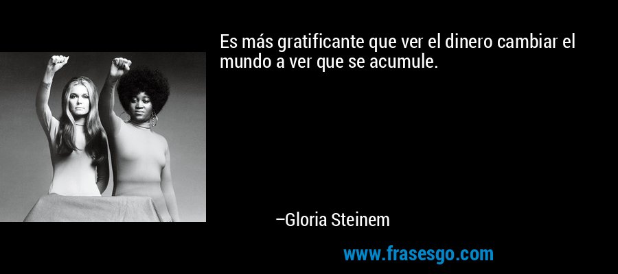 Es más gratificante que ver el dinero cambiar el mundo a ver que se acumule. – Gloria Steinem