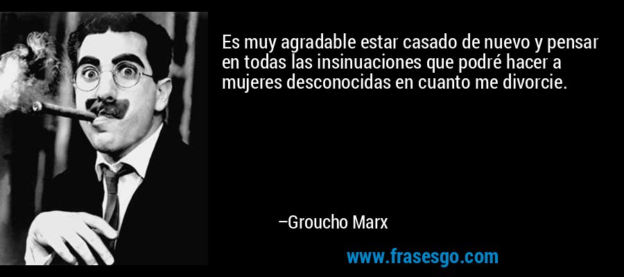 Es muy agradable estar casado de nuevo y pensar en todas las insinuaciones que podré hacer a mujeres desconocidas en cuanto me divorcie. – Groucho Marx