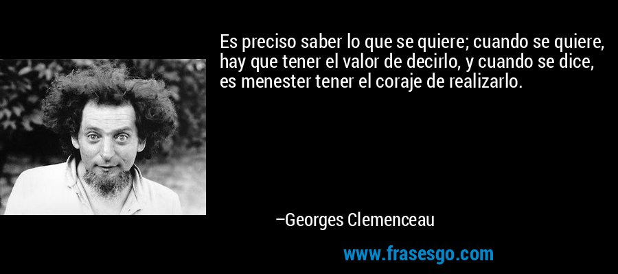 Es preciso saber lo que se quiere; cuando se quiere, hay que tener el valor de decirlo, y cuando se dice, es menester tener el coraje de realizarlo. – Georges Clemenceau