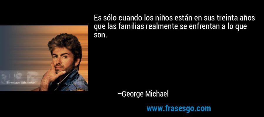 Es sólo cuando los niños están en sus treinta años que las familias realmente se enfrentan a lo que son. – George Michael