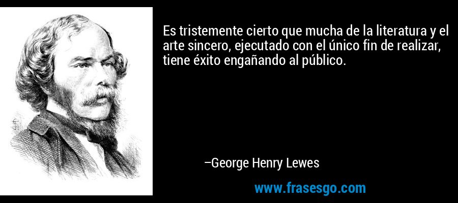 Es tristemente cierto que mucha de la literatura y el arte sincero, ejecutado con el único fin de realizar, tiene éxito engañando al público. – George Henry Lewes