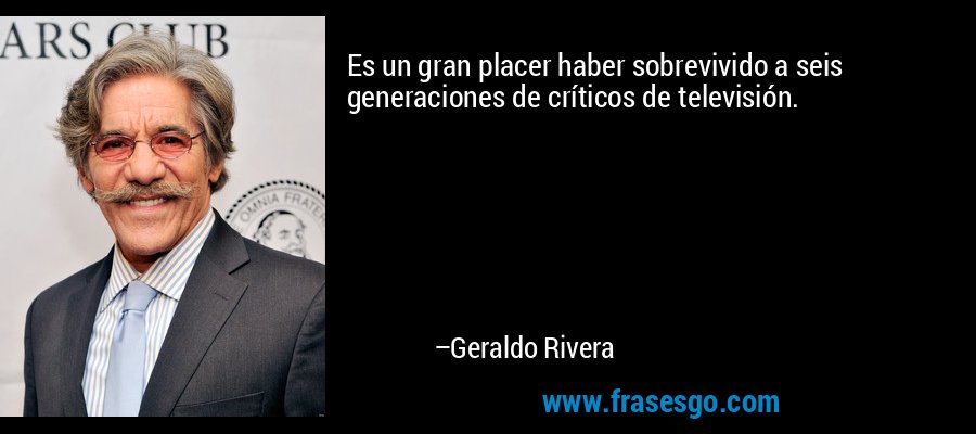 Es un gran placer haber sobrevivido a seis generaciones de críticos de televisión. – Geraldo Rivera