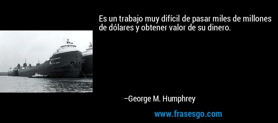 Es un trabajo muy difícil de pasar miles de millones de dólares y obtener valor de su dinero. – George M. Humphrey
