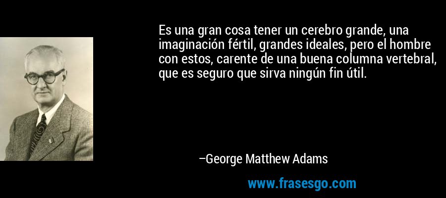 Es una gran cosa tener un cerebro grande, una imaginación fértil, grandes ideales, pero el hombre con estos, carente de una buena columna vertebral, que es seguro que sirva ningún fin útil. – George Matthew Adams