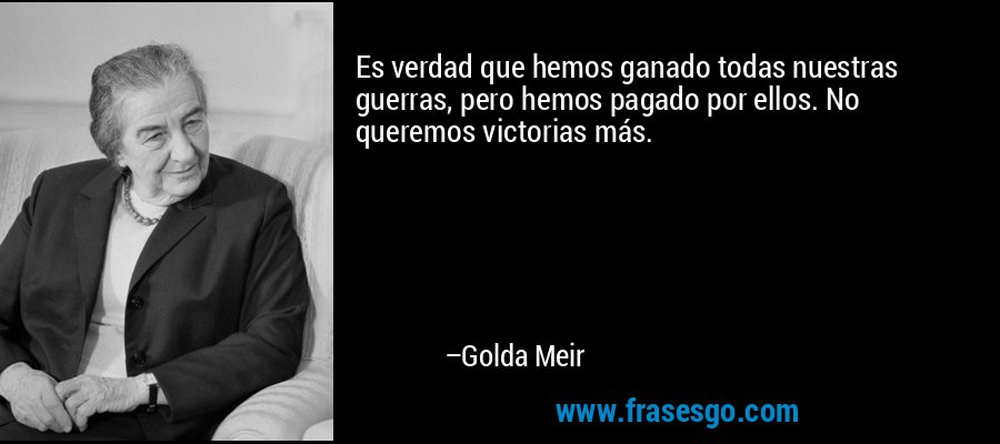 Es verdad que hemos ganado todas nuestras guerras, pero hemos pagado por ellos. No queremos victorias más. – Golda Meir