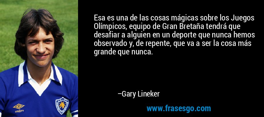 Esa es una de las cosas mágicas sobre los Juegos Olímpicos, equipo de Gran Bretaña tendrá que desafiar a alguien en un deporte que nunca hemos observado y, de repente, que va a ser la cosa más grande que nunca. – Gary Lineker