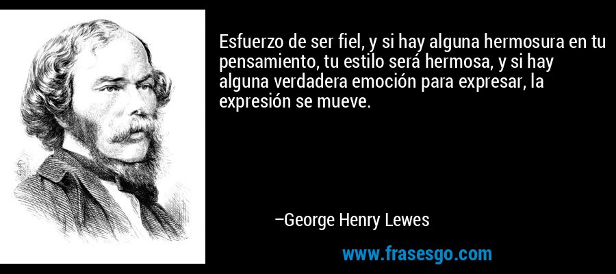 Esfuerzo de ser fiel, y si hay alguna hermosura en tu pensamiento, tu estilo será hermosa, y si hay alguna verdadera emoción para expresar, la expresión se mueve. – George Henry Lewes