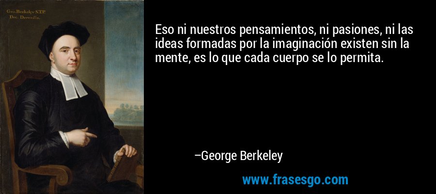 Eso ni nuestros pensamientos, ni pasiones, ni las ideas formadas por la imaginación existen sin la mente, es lo que cada cuerpo se lo permita. – George Berkeley