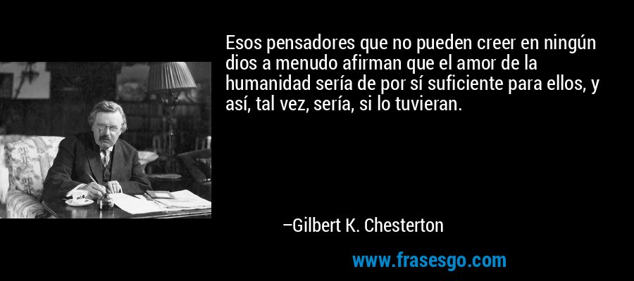 Esos pensadores que no pueden creer en ningún dios a menudo afirman que el amor de la humanidad sería de por sí suficiente para ellos, y así, tal vez, sería, si lo tuvieran. – Gilbert K. Chesterton
