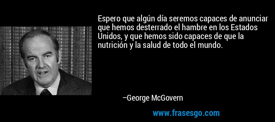 Espero que algún día seremos capaces de anunciar que hemos desterrado el hambre en los Estados Unidos, y que hemos sido capaces de que la nutrición y la salud de todo el mundo. – George McGovern