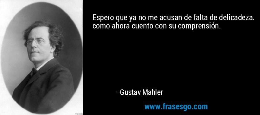Espero que ya no me acusan de falta de delicadeza. como ahora cuento con su comprensión. – Gustav Mahler