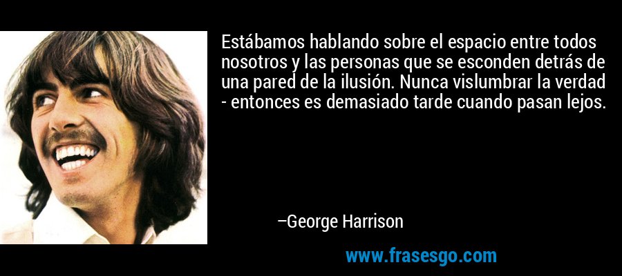 Estábamos hablando sobre el espacio entre todos nosotros y las personas que se esconden detrás de una pared de la ilusión. Nunca vislumbrar la verdad - entonces es demasiado tarde cuando pasan lejos. – George Harrison